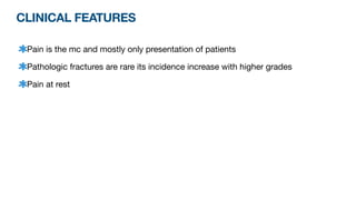CLINICAL FEATURES
Pain is the mc and mostly only presentation of patients
Pathologic fractures are rare its incidence increase with higher grades
Pain at rest
 