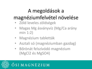 A megoldások a
magnéziumfelvétel növelése
• Zöld leveles zöldségek
• Magas Mg ásványvíz (Mg/Ca arány
min 1:2)
• Magnézium tabletták
• Asztali só (magnéziumban gazdag)
• Bőrönát felszívódó magnézium
(MgCl2 és MgSO4)
 