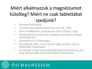 Miért alkalmazzuk a magnéziumot
külsőleg? Miért ne csak tablettákat
szedjünk?
• Könnyen felszívódik
• Az orális felszívódási tartomány csak 4% - 30%
• Nincs mellékhatás, pl hasmenés (max 150mg / nap)
• Alkalmazható közvetlenül a fájdalmas testrészre (lábak,
háttámlák stb.)
• Gyerekeknek is biztonságos.
• Az emberek 30% -a nem szeret, vagy nehezen nyel le
tablettákat (dysphagia)
• Az idősebb embereknek kevesebb gyomorsavuk van, ami
még alacsonyabb orális felszívódást eredményez
 