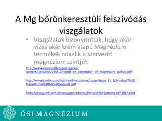 A Mg bőrönkeresztüli felszívódás
viszgálatok
• Viszgálatok bizonyították, hogy akár
vizes akár krém alapú Magnézium
termékek növelik a szervezet
magnézium szintjét
http://www.epsomsaltcouncil.org/wp-
content/uploads/2015/10/report_on_absorption_of_magnesium_sulfate.pdf
http://www.cnelm.com/NutritionPractitioner/Issues/Issue_11_1/Articles/7%20
Transdermal%20Mg%20revised2.pdf
https://www.ncbi.nlm.nih.gov/pmc/articles/PMC5389641/#pone.0174817.s001
 