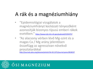 A rák és a magnéziumhiány
• “Epidemiológiai vizsgálatok a
magnéziumhiányt kockázati tényezőként
azonosítják bizonyos típusú emberi rákok
esetében.” https://www.ncbi.nlm.nih.gov/pubmed/21933757
• “Az alacsony vérben lévő Mg-szint és a
magas Ca / Mg arány jelentősen
összefügg az agresszívan növekvő
prosztatarákkal
http://journals.plos.org/plosone/article?id=10.1371/journal.pone.0018237
 