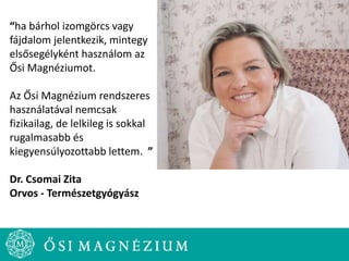 “ha bárhol izomgörcs vagy
fájdalom jelentkezik, mintegy
elsősegélyként használom az
Ősi Magnéziumot.
Az Ősi Magnézium rendszeres
használatával nemcsak
fizikailag, de lelkileg is sokkal
rugalmasabb és
kiegyensúlyozottabb lettem. ”
Dr. Csomai Zita
Orvos - Természetgyógyász
 