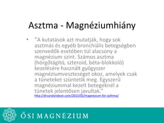 Asztma - Magnéziumhiány
• “A kutatások azt mutatják, hogy sok
asztmás és egyéb bronchiális betegségben
szenvedők esetében túl alacsony a
magnézium szint. Számos asztma
(hörgőtágító, szteroid, béta-blokkoló)
kezelésére használt gyógyszer
magnéziumveszteséget okoz, amelyek csak
a tüneteket szüntetik meg. Egyszerű
magnéziummal kezelt betegeknél a
tünetek jelentősen javultak.”
http://drcarolyndean.com/2013/02/magnesium-for-asthma/
 