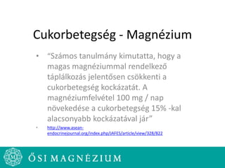 Cukorbetegség - Magnézium
• “Számos tanulmány kimutatta, hogy a
magas magnéziummal rendelkező
táplálkozás jelentősen csökkenti a
cukorbetegség kockázatát. A
magnéziumfelvétel 100 mg / nap
növekedése a cukorbetegség 15% -kal
alacsonyabb kockázatával jár”
• http://www.asean-
endocrinejournal.org/index.php/JAFES/article/view/328/822
 