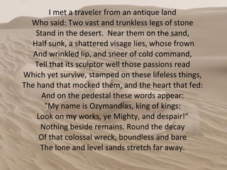 I met a traveler from an antique land  Who said: Two vast and trunkless legs of stone  Stand in the desert.  Near them on the sand,  Half sunk, a shattered visage lies, whose frown And wrinkled lip, and sneer of cold command,  Tell that its sculptor well those passions read  Which yet survive, stamped on these lifeless things,  The hand that mocked them, and the heart that fed:  And on the pedestal these words appear:  "My name is Ozymandias, king of kings:  Look on my works, ye Mighty, and despair!"  Nothing beside remains. Round the decay  Of that colossal wreck, boundless and bare  The lone and level sands stretch far away.  