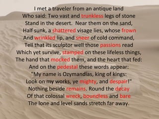 I met a traveler from an antique land  Who said: Two vast and  trunkless  legs of stone  Stand in the desert.  Near them on the sand,  Half sunk, a  shattered  visage lies, whose  frown And  wrinkled  lip, and  sneer  of cold command,  Tell that its sculptor well those  passions  read  Which yet survive,  stamped  on these lifeless things,  The hand that  mocked  them, and the heart that fed:  And on the  pedestal  these words appear:  "My name is Ozymandias, king of kings:  Look on my works, ye  mighty , and  despair !"  Nothing beside  remains . Round the  decay   Of that colossal  wreck ,  boundless  and  bare   The lone and level sands stretch far away.  