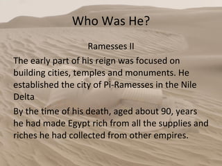 Who Was He? Ramesses II The early part of his reign was focused on building cities, temples and monuments. He established the city of Pi-Ramesses in the Nile Delta By the time of his death, aged about 90, years he had made Egypt rich from all the supplies and riches he had collected from other empires.  