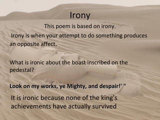 Irony This poem is based on irony. Irony is when your attempt to do something produces an opposite affect .  It is ironic because none of the king's achievements have actually survived What is ironic about the boast inscribed on the pedestal?  Look on my works, ye Mighty, and despair!' " 
