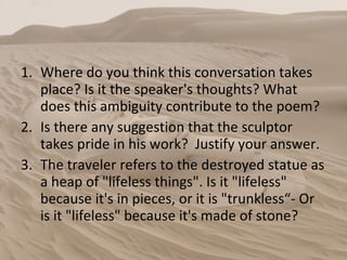 Where do you think this conversation takes place? Is it the speaker's thoughts? What does this ambiguity contribute to the poem? Is there any suggestion that the sculptor takes pride in his work?  Justify your answer. The traveler refers to the destroyed statue as a heap of "lifeless things". Is it "lifeless" because it's in pieces, or it is "trunkless“- Or is it "lifeless" because it's made of stone? 