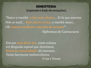 “Nasce a manhã, a luz tem cheiro... Ei-la que assoma
Pelo ar sutil... Tem cheiro a luz, a manhã nasce...
Oh sonora audição colorida do aroma!”
Alphonsus de Guimaraens
Era um som feito luz, eram volatas
em lânguida espiral que iluminava,
brancas sonoridades de cascatas…
Tanta harmonia melancolizava.
Cruz e Sousa
 