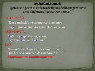 ALITERAÇÃO
“E as cantinelas de serenos sons amenos
Fogem fluídas fluindo à fina flor dos fenos.”
ASSONÂNCIA
“Infinitos espíritos dispersos,
Inefáveis, edênicos, aéreos,”
ECO
“Fecunde e inflame a rime clara e ardente...
Que brilhe a correção dos alabastros
Sonoramente, luminosamente.”
 