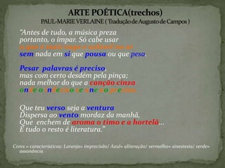 “Antes de tudo, a música preza
portanto, o ímpar. Só cabe usar
o que é mais vago e solúvel no ar
sem nada em si que pousa ou que pesa.
Pesar palavras é preciso,
mas com certo desdém pela pinça;
nada melhor do que a canção cinza
onde o indeciso se une ao preciso.
Que teu verso seja a ventura
Dispersa ao vento mordaz da manhã,
Que enchem de aroma o timo e a hortelã...
E tudo o resto é literatura.”
Cores = características: Laranja= imprecisão/ Azul= aliteração/ vermelho= sinestesia/ verde=
assonância
 