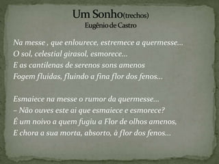 Na messe , que enlourece, estremece a quermesse...
O sol, celestial girasol, esmorece...
E as cantilenas de serenos sons amenos
Fogem fluidas, fluindo a fina flor dos fenos...
Esmaiece na messe o rumor da quermesse...
– Não ouves este ai que esmaiece e esmorece?
É um noivo a quem fugiu a Flor de olhos amenos,
E chora a sua morta, absorto, à flor dos fenos...
 