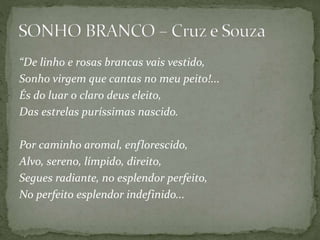 “De linho e rosas brancas vais vestido,
Sonho virgem que cantas no meu peito!...
És do luar o claro deus eleito,
Das estrelas puríssimas nascido.
Por caminho aromal, enflorescido,
Alvo, sereno, límpido, direito,
Segues radiante, no esplendor perfeito,
No perfeito esplendor indefinido...
 