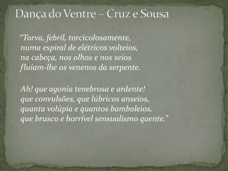 “Torva, febril, torcicolosamente,
numa espiral de elétricos volteios,
na cabeça, nos olhos e nos seios
fluíam-lhe os venenos da serpente.
Ah! que agonia tenebrosa e ardente!
que convulsões, que lúbricos anseios,
quanta volúpia e quantos bamboleios,
que brusco e horrível sensualismo quente.”
 