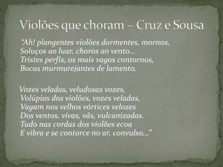 “Ah! plangentes violões dormentes, mornos,
Soluços ao luar, choros ao vento...
Tristes perfis, os mais vagos contornos,
Bocas murmurejantes de lamento.
Vozes veladas, veludosas vozes,
Volúpias dos violões, vozes veladas,
Vagam nos velhos vórtices velozes
Dos ventos, vivas, vãs, vulcanizadas.
Tudo nas cordas dos violões ecoa
E vibra e se contorce no ar, convulso...”
 