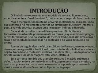 O Simbolismo representa uma espécie de volta ao Romantismo,
especificamente ao "mal do século", que marcou a segunda fase romântica.
Mas o mergulho simbolista no universo metafísico foi mais profundo
que a imersão no movimento anterior. Os simbolistas buscavam integrar a
poesia na vida cósmica, usando uma linguagem indireta e figurada.
Cabe ainda ressaltar que a diferença entre o Simbolismo e o
Parnasianismo não está primeiramente na forma, já que ambos empregam
certos formalismos (uso do soneto, da métrica tradicional, das rimas ricas e
raras e de vocabulário rico), mas no conteúdo e na visão de mundo do
artista.
Apesar de seguir alguns efeitos estéticos do Parnaso, esse movimento
desrespeitou a gramática tradicional com o intuito de não limitar a arte ao
objeto, trabalhando conteúdos místicos e sentimentais, usando para tanto a
sinestesia (mistura de sensações: tato, visão, olfato...).
Essa corrente literária deu atenção exclusiva à matéria submersa
do"eu", explorando-a por meio de uma linguagem pessimista e musical, na
qual a carga emotiva das palavras é ressaltada; a poesia aproxima-se da
música usando aliterações e outras figuras de linguagem.
 