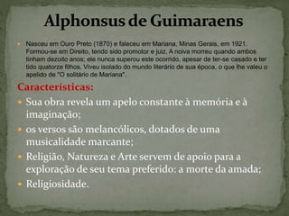  Nasceu em Ouro Preto (1870) e faleceu em Mariana, Minas Gerais, em 1921.
Formou-se em Direito, tendo sido promotor e juiz. A noiva morreu quando ambos
tinham dezoito anos; ele nunca superou este ocorrido, apesar de ter-se casado e ter
tido quatorze filhos. Viveu isolado do mundo literário de sua época, o que lhe valeu o
apelido de "O solitário de Mariana".
Características:
 Sua obra revela um apelo constante à memória e à
imaginação;
 os versos são melancólicos, dotados de uma
musicalidade marcante;
 Religião, Natureza e Arte servem de apoio para a
exploração de seu tema preferido: a morte da amada;
 Religiosidade.
 