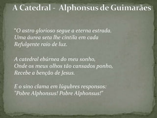 “O astro glorioso segue a eterna estrada.
Uma áurea seta lhe cintila em cada
Refulgente raio de luz.
A catedral ebúrnea do meu sonho,
Onde os meus olhos tão cansados ponho,
Recebe a benção de Jesus.
E o sino clama em lúgubres responsos:
"Pobre Alphonsus! Pobre Alphonsus!"
 