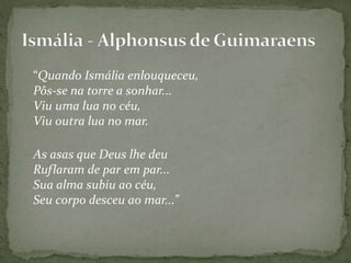 “Quando Ismália enlouqueceu,
Pôs-se na torre a sonhar...
Viu uma lua no céu,
Viu outra lua no mar.
As asas que Deus lhe deu
Ruflaram de par em par...
Sua alma subiu ao céu,
Seu corpo desceu ao mar...”
 
