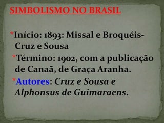 SIMBOLISMO NO BRASIL
*Início: 1893: Missal e Broquéis-
Cruz e Sousa
*Término: 1902, com a publicação
de Canaã, de Graça Aranha.
*Autores: Cruz e Sousa e
Alphonsus de Guimaraens.
 