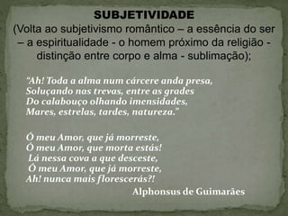 SUBJETIVIDADE
(Volta ao subjetivismo romântico – a essência do ser
– a espiritualidade - o homem próximo da religião -
distinção entre corpo e alma - sublimação);
“Ah! Toda a alma num cárcere anda presa,
Soluçando nas trevas, entre as grades
Do calabouço olhando imensidades,
Mares, estrelas, tardes, natureza.”
Ó meu Amor, que já morreste,
Ó meu Amor, que morta estás!
Lá nessa cova a que desceste,
Ó meu Amor, que já morreste,
Ah! nunca mais florescerás?!
Alphonsus de Guimarães
 