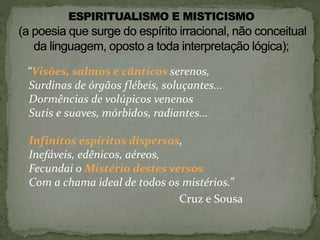 “Visões, salmos e cânticos serenos,
Surdinas de órgãos flébeis, soluçantes...
Dormências de volúpicos venenos
Sutis e suaves, mórbidos, radiantes...
Infinitos espíritos dispersos,
Inefáveis, edênicos, aéreos,
Fecundai o Mistério destes versos
Com a chama ideal de todos os mistérios.”
Cruz e Sousa
 
