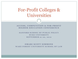 For-Profit Colleges &
     Universities

ACCESS, COMPETITION & FOR-PROFIT
 HIGHER EDUCATION CONFERENCE

  SANFORD SCHOOL OF PUBLIC POLICY
         DUKE UNIVERSITY
       SEPTEMBER 21-22, 2012



       OMARI SCOTT SIMMONS
WAKE FOREST UNIVERSITY SCHOOL OF LAW
 