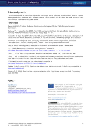 European Journal of ePractice · www.epracticejournal.eu 11
Nº 4 · August 2008 · ISSN: 1988-625X
Acknowledgements
I would like to thank all the contributors to the discussion and in particular Alberto Cottica, Patrizia Fariselli,
Jeremy Gould, Paul Johnston, Paul Hodgkin, Wainer Lusoli, Alberto Ortiz de Zarate and Jack Thurston. I also
thank Patricia Farrer for the language review.
References
Capgemini (2007). The User Challenge: Benchmarking the Supply of Online Public Services, European
Commission.
Dunleavy, P., H. Margetts, et al. (2006). New Public Management is Dead - Long Live Digital-Era Governance.
Journal of Public Administration Research and Theory 16(3): 467-494.
Fariselli, P., O. Bojic, et al. (2004). Demand and Supply of Public Information Online for Business: A Comparison of
EU Countries and the US. Electronic Government. R. Traunmüller. Berlin / Heidelberg, Springer. 3183: 534-537.
Hirschman, A. O. (1970). Exit, voice, and loyalty: responses to decline in firms, organizations, and states.
Cambridge (Mass.), Harvard University Press; London: Distributed by Oxford University Press.
Mayo, E. and T. Steinberg (2007). The Power of Information: An independent review, Cabinet Office.
OECD (2005). Modernising Government: the way forward. Available at
http://www.oecd.org/document/15/0,3343,en_2649_37405_35405455_1_1_1_37405,00.html
Osimo, D. (2008). Web 2.0 in government: why and how? Technical Report. JRC, EUR 23358, EC JRC.
Osimo, D. and K. Gareis (2005). The role of inter-regional benchmarking in the policy-making process: experiences
in the field of Information Society. Regional Growth Agendas, Aalborg, Regional Studies Association.
PEW (2008). Information searches that solve problems. Available at
http://www.pewinternet.org/PPF/r/231/report_display.asp
Regione Emilia-Romagna (2005). Benchmarking della societa' dell'informazione in Emilia-Romagna. Available at
www.regionedigitale.net
Wauters, P. E. (2006). Benchmarking e-government policy within the e-Europe programme. Aslib Proceedings
58(5): 389-403.
Author
The European Journal of ePractice is a digital
publication on eTransformation by
ePractice.eu, a portal created by the European
Commission to promote the sharing of good practices in
eGovernment, eHealth an
David Osimo
Researcher
European Commission JRC IPTS
david.osimo@ec.europa.eu d eInclusion.
http://www.epractice.eu/people/osimod
Edited by P.A.U. Education, S.L.
Web: www.epracticejournal.eu
Email: editorial@epractice.eu
The texts published in this journal, unless
otherwise indicated, are subject to a Creative Commons
Attribution-Noncommercial-NoDerivativeWorks 2.5 licence.
They may be copied, distributed and broadcast provided
that the author and the e-journal that publishes them,
European Journal of ePractice, are cited. Commercial use
and derivative works are not permitted. The full licence can
be consulted on
http://creativecommons.org/licenses/by-nc-nd/2.5/
 
