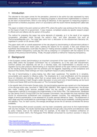 1 Introduction
The rationale for this paper comes for the perception, personal to the author but also expressed by many
stakeholders, that the current approach to measuring progress in eGovernment implementation is rooted in
an old vision of eGovernment, which is now losing its relevance. A new approach to measuring progress in
eGovernment is therefore proposed, which is in accordance with the recent Internet development called web
2.0.
This paper is rooted in the work carried out within IPTS, where the author was working at the time of writing,
on the impact of web 2.0 on government. It was, however, completed outside any specific research project
or official work and reflects only the opinion of the author.
The method for preparing this paper has some elements of originality, as it is the result of an ongoing
conversation, articulated online through the author’s blog,1
and other discussion fora such as
TheConnectedRepublic.com. The initial idea came from a discussion at the eGovernment Barcamp UK,
organized in London on 26 January 2008.2
The paper starts with an overall assessment of the role played by benchmarking in eGovernment policies in
the European context over recent years, outlining the reasons for its success. It then puts forward the
hypothesis that transparency could take the place of “making services available online” as a flagship goal. It
assesses whether transparency could play this role by analyzing it in comparison with the reasons for the
success of the previous benchmarking. Finally, the paper presents a method for measuring transparency.
2 Background
In the European context, benchmarking is an important component of the “open method of coordination”. In
policy fields where the European Commission has no competence, as is the case with eGovernment,
common policies and objectives are set on a voluntary basis, and implementation is ensured not by
regulation but by peer pressure. Benchmarking is an important element of the open method of coordination,
as the resulting rankings expose both the achievers and the laggards. Depending on the acceptance and
exposure they receive, these rankings can have a significant impact on policy development.
The role of benchmarking in policy-making has often been questioned. The benefits lie in simplicity,
accountability and capacity to influence policy. The drawbacks lie in over-simplification and the excessive
focus on indicators and rankings, rather than on actual needs and benefits. This paper does not aim to
discuss benchmarking in itself, though a wider discussion on pros and cons of benchmarking can be found
in Osimo and Gareis 2005 and the discussion at “The Connected Republic”.3
In the specific field of Information Society policy, the benchmarking exercise was carried out in the framework
of the eEurope action plan, launched in 1999 (COM 1999/687). With regard to eGovernment, the eEurope
plan made ‘making public services available online’ the key priority. It also called for appropriate
measurement methods to accompany the implementation of the Action Plan. The measurement, developed
by Cap Gemini Ernst & Young (CGEY) for the European Commission, has provided the most important data
source for eGovernment achievement and comparison between countries. The methodology defined 5
stages of service sophistication, to be assessed for 20 public services defined as “basic”. The assessment of
each stage was then recalculated as a percentage of stage 4 (full online service availability, including payment
and delivery). Thus, for each country, the average percentage across the 20 services constituted the service
availability.
This benchmarking effort proved successful, and has been consistently used since its first implementation
with very few changes. The results reached large audiences through policy documents and references made
by policy makers, even at the national level. For example, at the latest EU ministerial conference on
eGovernment (Lisbon 2007), the Portuguese Prime Minister announced his country’s success in rising to
1
http://egov20.wordpress.com
2
http://www.barcamp.org/BarcampUKGovweb
3
http://www.theconnectedrepublic.org/forums/viewtopic.php?p=171
European Journal of ePractice · www.epracticejournal.eu 2
Nº 4 · August 2008 · ISSN: 1988-625X
 