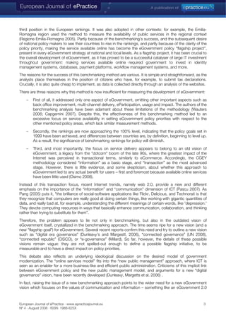 third position in the European rankings. It was also adopted in other contexts: for example, the Emilia-
Romagna region used the method to measure the availability of public services in the regional context
(Regione Emilia-Romagna 2005). Partly because of the benchmarking’s success, and the subsequent desire
of national policy makers to see their countries to rise in the rankings, and partly because of the clarity of the
policy priority, making the service available online has become the eGovernment policy “flagship project”,
present in every eGovernment strategy at national and local levels. As a flagship project, it has been crucial to
the overall development of eGovernment, as it has proved to be a successful catalyser of large IT investment
throughout government: making services available online required government to invest in identity
management systems, databases, payment platforms, workflow management systems, and more.
The reasons for the success of this benchmarking method are various. It is simple and straightforward, as the
analysts place themselves in the position of citizens who have, for example, to submit tax declarations.
Crucially, it is also quite cheap to implement, as data is collected directly through an analysis of the websites.
There are three reasons why this method is now insufficient for measuring the development of eGovernment:
− First of all, it addressed only one aspect of eGovernment, omitting other important aspects such as
back office improvement, multi-channel delivery, eParticipation, usage and impact. The authors of the
benchmarking analysis have been adamant about these limitations of the methodology (Wauters
2006; Capgemini 2007). Despite this, the effectiveness of this benchmarking method led to an
excessive focus on service availability in setting eGovernment policy priorities with respect to the
other mentioned policy areas, which lack similar measurement methods.
− Secondly, the rankings are now approaching the 100% level, indicating that the policy goals set in
1999 have been achieved, and differences between countries are, by definition, beginning to level up.
As a result, the significance of benchmarking rankings for policy will diminish.
− Third, and most importantly, the focus on service delivery appears to belong to an old vision of
eGovernment, a legacy from the "dotcom" boom of the late 90s, where the greatest impact of the
Internet was perceived in transactional terms, similarly to eCommerce. Accordingly, the CGEY
methodology considered “information” as a basic stage, and “transaction” as the most advanced
stage. However, there is little evidence, and some skepticism, about whether this approach to
eGovernment led to any actual benefit for users – first and foremost because available online services
have been little used (Osimo 2008).
Instead of this transaction focus, recent Internet trends, namely web 2.0, provide a new and different
emphasis on the importance of the “information” and “communication” dimension of ICT (Pascu 2007). As
Pang (2005) puts it, "the brilliance of social-software applications like Flickr, Delicious, and Technorati is that
they recognize that computers are really good at doing certain things, like working with gigantic quantities of
data, and really bad at, for example, understanding the different meanings of certain words, like 'depression.'
They devote computing resources in ways that basically enhance communication, collaboration, and thinking
rather than trying to substitute for them”.
Therefore, the problem appears to lie not only in benchmarking, but also in the outdated vision of
eGovernment itself, crystallized in the benchmarking approach. The time seems ripe for a new vision (and a
new "flagship goal") for eGovernment. Several recent reports confirm this need and try to outline a new vision
such as “digital era governance” (Dunleavy’s and Margestt, 2006), “connected governance” (UN 2008),
“connected republic” (CISCO), or “e-governance” (Millard). So far, however, the details of these possible
visions remain vague: they are not spelled-out enough to define a possible flagship initiative, to be
measurable and to have a direct impact on policy priorities.
This debate also reflects an underlying ideological discussion on the desired model of government
modernization. The “online services model” fits into the “new public management” approach, where ICT is
seen as an enabler for a more business-like and efficient public administration. Criticisms of this implicit link
between eGovernment policy and the new public management model, and arguments for a new “digital
governance” vision, have been recently developed (Dunleavy, Margetts et al. 2006) .
In fact, raising the issue of a new benchmarking approach points to the wider need for a new eGovernment
vision which focuses on the values of communication and information – something like an eGovernment 2.0
European Journal of ePractice · www.epracticejournal.eu 3
Nº 4 · August 2008 · ISSN: 1988-625X
 