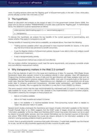 vision. If putting services online was the “flagship goal” of eGovernment policy in the web 1.0 era, what policy
priority will play a similar role in the web 2.0 era?
3 The hypothesis
Based on discussion and analysis on the impact of web 2.0 in the government context (Osimo 2008), this
paper aims to discuss whether TRANSPARENCY of public data could be this “flagship goal”. In mathematical
terms, this statement could be represented as follows:
online services: benchmarking egov1.0 = x : benchmarking egov2.0
x = transparency
To discuss this hypothesis, we analyze the key benefits of the current approach to benchmarking, and
assess whether they apply to transparency as well.
The key benefits of measuring online service availability, as analysed above, have been the following:
− "making services available online" was perceived to have important benefits for citizens, in the same
way that eCommerce was perceived to benefit consumers;
− it was the flagship initiative of eGovernment policies, because it was able to drive and catalyze overall
eGovernment investment;
− it was a recognized policy priority;
− the measurement method was simple and cost effective.
We now analyze whether transparency could meet the same requirements, and propose a possible simple
and cost-effective measurement method.
4 Why transparency matters in the Web 2.0 context?
One of the key features of web 2.0 is the reuse and mashing-up of data. For example, RSS (Really Simple
Syndication) feeds allow website content to be published directly in other websites. Open API (Application
Programming Interface) enables the reuse of data and the geo-reference with freely available tools such as
GoogleMaps. As discussed in previous research (Osimo 2008), most web 2.0 projects build on the reuse of
public data. Sites like PlanningAlerts.com, Theyworkforyou.com, Maplight.com, and everyblock.com all reuse
public data to enhance government transparency, stimulate public participation, and facilitate people’s
everyday lives. Crucially, they re-organize the information in a way that is more USABLE by citizens.
The same research shows that the main recommendation by interviewed web 2.0 experts is to make public
data available for re-use, which is still the main obstacle to the implementation of such innovative projects.
The problems stated by the managers of these projects are:
− data is not publicly available
− data is not freely reusable and subject to license
− data is not available in a machine-readable format. Time-consuming human effort is needed to
“clean” the data and make it re-usable.
Several recent studies emphasize the importance and impact of public information available on the Internet.
Fariselli (Fariselli, Bojic et al. 2004) suggests that the CGEY scale of stages should be reversed, putting
“information availability” at the top. Mayo and Steinberg (2007) stress how public information can be re-used
by citizens to provide better services, and how citizens themselves can be important sources of information
and advice. PEW (2008) emphasizes the crucial role citizens attribute to the information available on the
internet in solving everyday problems linked to government.
In short, there is growing scientific consensus that public information, if made freely available over the Internet
for re-use, can be not only a business opportunity but also a source of public value.
European Journal of ePractice · www.epracticejournal.eu 4
Nº 4 · August 2008 · ISSN: 1988-625X
 