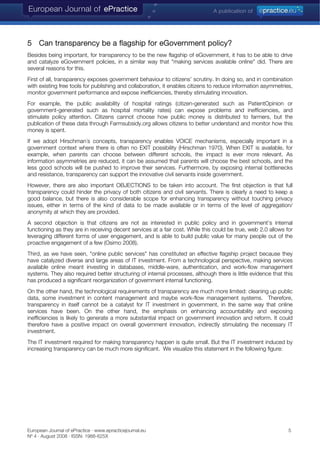 5 Can transparency be a flagship for eGovernment policy?
Besides being important, for transparency to be the new flagship of eGovernment, it has to be able to drive
and catalyze eGovernment policies, in a similar way that "making services available online" did. There are
several reasons for this.
First of all, transparency exposes government behaviour to citizens’ scrutiny. In doing so, and in combination
with existing free tools for publishing and collaboration, it enables citizens to reduce information asymmetries,
monitor government performance and expose inefficiencies, thereby stimulating innovation.
For example, the public availability of hospital ratings (citizen-generated such as PatientOpinion or
government-generated such as hospital mortality rates) can expose problems and inefficiencies, and
stimulate policy attention. Citizens cannot choose how public money is distributed to farmers, but the
publication of these data through Farmsubsidy.org allows citizens to better understand and monitor how this
money is spent.
If we adopt Hirschman´s concepts, transparency enables VOICE mechanisms, especially important in a
government context where there is often no EXIT possibility (Hirschman 1970). When EXIT is available, for
example, when parents can choose between different schools, the impact is ever more relevant. As
information asymmetries are reduced, it can be assumed that parents will choose the best schools, and the
less good schools will be pushed to improve their services. Furthermore, by exposing internal bottlenecks
and resistance, transparency can support the innovative civil servants inside government.
However, there are also important OBJECTIONS to be taken into account. The first objection is that full
transparency could hinder the privacy of both citizens and civil servants. There is clearly a need to keep a
good balance, but there is also considerable scope for enhancing transparency without touching privacy
issues, either in terms of the kind of data to be made available or in terms of the level of aggregation/
anonymity at which they are provided.
A second objection is that citizens are not as interested in public policy and in government’s internal
functioning as they are in receiving decent services at a fair cost. While this could be true, web 2.0 allows for
leveraging different forms of user engagement, and is able to build public value for many people out of the
proactive engagement of a few (Osimo 2008).
Third, as we have seen, "online public services" has constituted an effective flagship project because they
have catalyzed diverse and large areas of IT investment. From a technological perspective, making services
available online meant investing in databases, middle-ware, authentication, and work-flow management
systems. They also required better structuring of internal processes, although there is little evidence that this
has produced a significant reorganization of government internal functioning.
On the other hand, the technological requirements of transparency are much more limited: cleaning up public
data, some investment in content management and maybe work-flow management systems. Therefore,
transparency in itself cannot be a catalyst for IT investment in government, in the same way that online
services have been. On the other hand, the emphasis on enhancing accountability and exposing
inefficiencies is likely to generate a more substantial impact on government innovation and reform. It could
therefore have a positive impact on overall government innovation, indirectly stimulating the necessary IT
investment.
The IT investment required for making transparency happen is quite small. But the IT investment induced by
increasing transparency can be much more significant. We visualize this statement in the following figure:
European Journal of ePractice · www.epracticejournal.eu 5
Nº 4 · August 2008 · ISSN: 1988-625X
 
