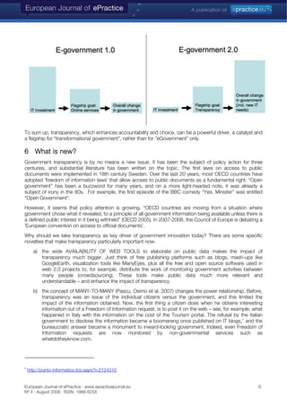 To sum up, transparency, which enhances accountability and choice, can be a powerful driver, a catalyst and
a flagship for “transformational government”, rather than for “eGovernment” only.
6 What is new?
Government transparency is by no means a new issue. It has been the subject of policy action for three
centuries, and substantial literature has been written on the topic. The first laws on access to public
documents were implemented in 18th century Sweden. Over the last 20 years, most OECD countries have
adopted ¨freedom of information laws¨ that allow access to public documents as a fundamental right. “Open
government” has been a buzzword for many years, and on a more light-hearted note, it was already a
subject of irony in the 80s. For example, the first episode of the BBC comedy “Yes, Minister” was entitled
“Open Government”.
However, it seems that policy attention is growing. “OECD countries are moving from a situation where
government chose what it revealed, to a principle of all government information being available unless there is
a defined public interest in it being withheld” (OECD 2005). In 2007-2008, the Council of Europe is debating a
¨European convention on access to official documents¨.
Why should we take transparency as key driver of government innovation today? There are some specific
novelties that make transparency particularly important now.
a) the wide AVAILABILITY OF WEB TOOLS to elaborate on public data makes the impact of
transparency much bigger. Just think of free publishing platforms such as blogs, mash-ups like
GoogleEarth, visualization tools like ManyEyes, plus all the free and open source software used in
web 2.0 projects to, for example, distribute the work of monitoring government activities between
many people (crowdsourcing). These tools make public data much more relevant and
understandable – and enhance the impact of transparency.
b) the concept of MANY-TO-MANY (Pascu, Osimo et al. 2007) changes the power relationship. Before,
transparency was an issue of the individual citizens versus the government, and this limited the
impact of the information obtained. Now, the first thing a citizen does when he obtains interesting
information out of a Freedom of Information request, is to post it on the web – see, for example, what
happened in Italy with the information on the cost of the Tourism portal. The refusal by the Italian
government to disclose the information became a boomerang once published on IT blogs,4
and the
bureaucratic answer became a monument to inward-looking government. Indeed, even Freedom of
Information requests are now monitored by non-governmental services such as
whatdotheyknow.com.
4
http://punto-informatico.it/p.aspx?i=2124310
European Journal of ePractice · www.epracticejournal.eu 6
Nº 4 · August 2008 · ISSN: 1988-625X
 