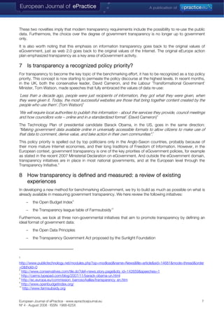 These two novelties imply that modern transparency requirements include the possibility to re-use the public
data. Furthermore, the choice over the degree of government transparency is no longer up to government
only.
It is also worth noting that this emphasis on information transparency goes back to the original values of
eGovernment, just as web 2.0 goes back to the original values of the Internet. The original eEurope action
plan emphasized transparency as a key area of eGovernment activity.
7 Is transparency a recognized policy priority?
For transparency to become the key topic of the benchmarking effort, it has to be recognized as a top policy
priority. This concept is now starting to permeate the policy discourse at the highest levels. In recent months,
in the UK, both the conservative leader, David Cameron, and the Labour ¨Transformational Government¨
Minister, Tom Watson, made speeches that fully embraced the values of data re-use:
¨Less than a decade ago, people were just recipients of information, they got what they were given, when
they were given it. Today, the most successful websites are those that bring together content created by the
people who use them¨. (Tom Watson)5
¨We will require local authorities to publish this information - about the services they provide, council meetings
and how councillors vote – online and in a standardized format¨. (David Cameron)6
The Technology Plan of presidential candidate Barack Obama, in the US, goes in the same direction:
“Making government data available online in universally accessible formats to allow citizens to make use of
that data to comment, derive value, and take action in their own communities”.7
This policy priority is spelled out by top politicians only in the Anglo-Saxon countries, probably because of
their more mature Internet economies, and their long traditions of Freedom of Information. However, in the
European context, government transparency is one of the key priorities of eGovernment policies, for example
as stated in the recent 2007 Ministerial Declaration on eGovernment. And outside the eGovernment domain,
transparency initiatives are in place in most national governments, and at the European level through the
Transparency Initiative.8
8 How transparency is defined and measured: a review of existing
experiences
In developing a new method for benchmarking eGovernment, we try to build as much as possible on what is
already available in measuring government transparency. We here review the following initiatives:
− the Open Budget Index9
− the Transparency league table of Farmsubsidy10
Furthermore, we look at three non-governmental initiatives that aim to promote transparency by defining an
ideal format of government data:
− the Open Data Principles
− the Transparency Government Act proposed by the Sunlight Foundation
5
http://www.publictechnology.net/modules.php?op=modload&name=News&file=article&sid=14681&mode=thread&order
=0&thold=0
6
http://www.conservatives.com/tile.do?def=news.story.page&obj_id=142659&speeches=1
7
http://cairns.typepad.com/blog/2007/11/barack-obama-un.html
8
http://ec.europa.eu/commission_barroso/kallas/transparency_en.htm
9
http://www.openbudgetindex.org/
10
http://www.farmsubsidy.org
European Journal of ePractice · www.epracticejournal.eu 7
Nº 4 · August 2008 · ISSN: 1988-625X
 