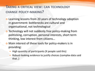 TAKING A CRITICAL VIEW: CAN TECHNOLOGY
CHANGE POLICY-MAKING?
 Learning lessons from 20 years of technology adoption
in government: bottlenecks are cultural and
organisational, not technological
 Technology will not suddenly free policy-making from
politicking, corruption, personal interests, short term
thinking, low interest from citizens…
 Main interest of these tools for policy-makers is in
providing:
 High quantity of participants (X people said this)
 Robust-looking evidence to justify choices (complex data said
that..)
 