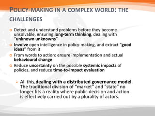 POLICY-MAKING IN A COMPLEX WORLD: THE
CHALLENGES
 Detect and understand problems before they become
unsolvable, ensuring long-term thinking, dealing with
“unknown unknowns”
 Involve open intelligence in policy-making, and extract “good
ideas” from it
 From words to action: ensure implementation and actual
behavioural change
 Reduce uncertainty on the possible systemic impacts of
policies, and reduce time-to-impact evaluation
 All this,dealing with a distributed governance model.
The traditional division of “market” and “state” no
longer fits a reality where public decision and action
is effectively carried out by a plurality of actors.
 