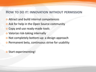 HOW TO DO IT: INNOVATION WITHOUT PERMISSION
 Attract and build internal competences
 Ask for help in the Open Source community

 Copy and use ready-made tools

 Valorize risk-taking internally

 Not completely bottom-up: a design approach

 Permanent beta, continuous strive for usability



   Start experimenting!
 