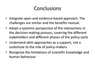 Conclusions
• Integrate open and evidence-based approach. The
challenges are similar and the benefits mutual.
• Adopt a systemic perspective of the interactions in
the decision-making process, covering the different
stakeholders and different phases of the policy cycle
• Undertand obth approaches as a support, not a
susbsitute to the role of policy-makers
• Recognize the limitations of scientific knowledge and
human behaviour
 