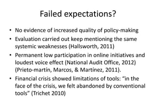 Failed expectations?
• No evidence of increased quality of policy-making
• Evaluation carried out keep mentioning the same
systemic weaknesses (Hallsworth, 2011)
• Permanent low participation in online initiatives and
loudest voice effect (National Audit Office, 2012)
(Prieto-martín, Marcos, & Martínez, 2011).
• Financial crisis showed limitations of tools: “in the
face of the crisis, we felt abandoned by conventional
tools” (Trichet 2010)
 