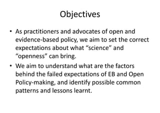 Objectives
• As practitioners and advocates of open and
evidence-based policy, we aim to set the correct
expectations about what “science” and
“openness” can bring.
• We aim to understand what are the factors
behind the failed expectations of EB and Open
Policy-making, and identify possible common
patterns and lessons learnt.
 