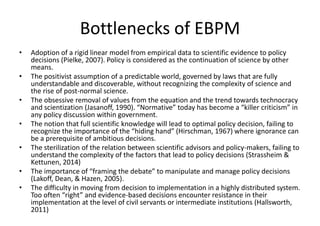 Bottlenecks of EBPM
• Adoption of a rigid linear model from empirical data to scientific evidence to policy
decisions (Pielke, 2007). Policy is considered as the continuation of science by other
means.
• The positivist assumption of a predictable world, governed by laws that are fully
understandable and discoverable, without recognizing the complexity of science and
the rise of post-normal science.
• The obsessive removal of values from the equation and the trend towards technocracy
and scientization (Jasanoff, 1990). “Normative” today has become a “killer criticism” in
any policy discussion within government.
• The notion that full scientific knowledge will lead to optimal policy decision, failing to
recognize the importance of the “hiding hand” (Hirschman, 1967) where ignorance can
be a prerequisite of ambitious decisions.
• The sterilization of the relation between scientific advisors and policy-makers, failing to
understand the complexity of the factors that lead to policy decisions (Strassheim &
Kettunen, 2014)
• The importance of “framing the debate” to manipulate and manage policy decisions
(Lakoff, Dean, & Hazen, 2005).
• The difficulty in moving from decision to implementation in a highly distributed system.
Too often “right” and evidence-based decisions encounter resistance in their
implementation at the level of civil servants or intermediate institutions (Hallsworth,
2011)
 