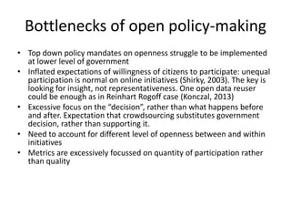 Bottlenecks of open policy-making
• Top down policy mandates on openness struggle to be implemented
at lower level of government
• Inflated expectations of willingness of citizens to participate: unequal
participation is normal on online initiatives (Shirky, 2003). The key is
looking for insight, not representativeness. One open data reuser
could be enough as in Reinhart Rogoff case (Konczal, 2013)
• Excessive focus on the “decision”, rather than what happens before
and after. Expectation that crowdsourcing substitutes government
decision, rather than supporting it.
• Need to account for different level of openness between and within
initiatives
• Metrics are excessively focussed on quantity of participation rather
than quality
 