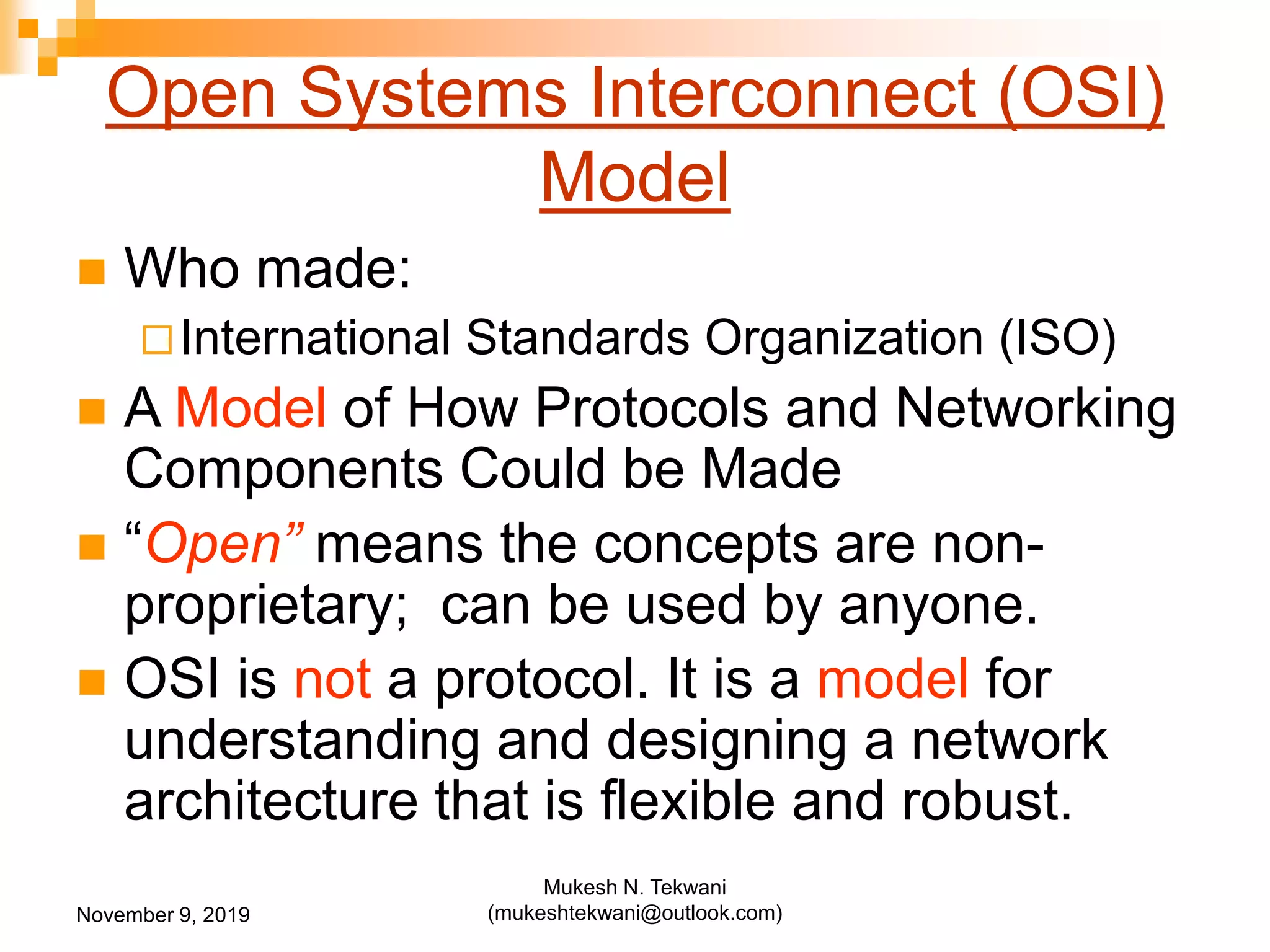 Open Systems Interconnect (OSI)
Model
 Who made:
International Standards Organization (ISO)
 A Model of How Protocols and Networking
Components Could be Made
 “Open” means the concepts are non-
proprietary; can be used by anyone.
 OSI is not a protocol. It is a model for
understanding and designing a network
architecture that is flexible and robust.
November 9, 2019
Mukesh N. Tekwani
(mukeshtekwani@outlook.com)
 