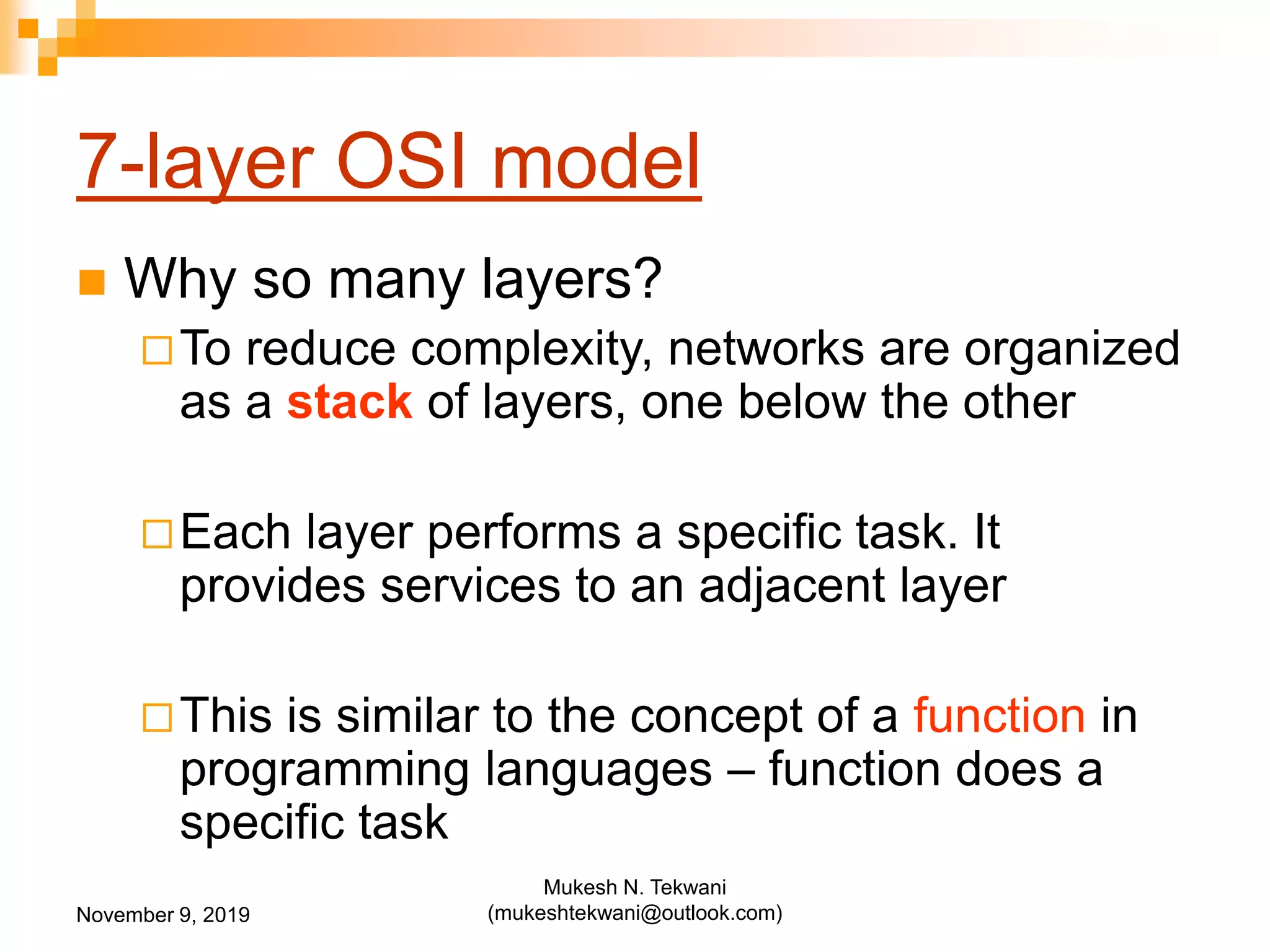 7-layer OSI model
 Why so many layers?
To reduce complexity, networks are organized
as a stack of layers, one below the other
Each layer performs a specific task. It
provides services to an adjacent layer
This is similar to the concept of a function in
programming languages – function does a
specific task
November 9, 2019
Mukesh N. Tekwani
(mukeshtekwani@outlook.com)
 