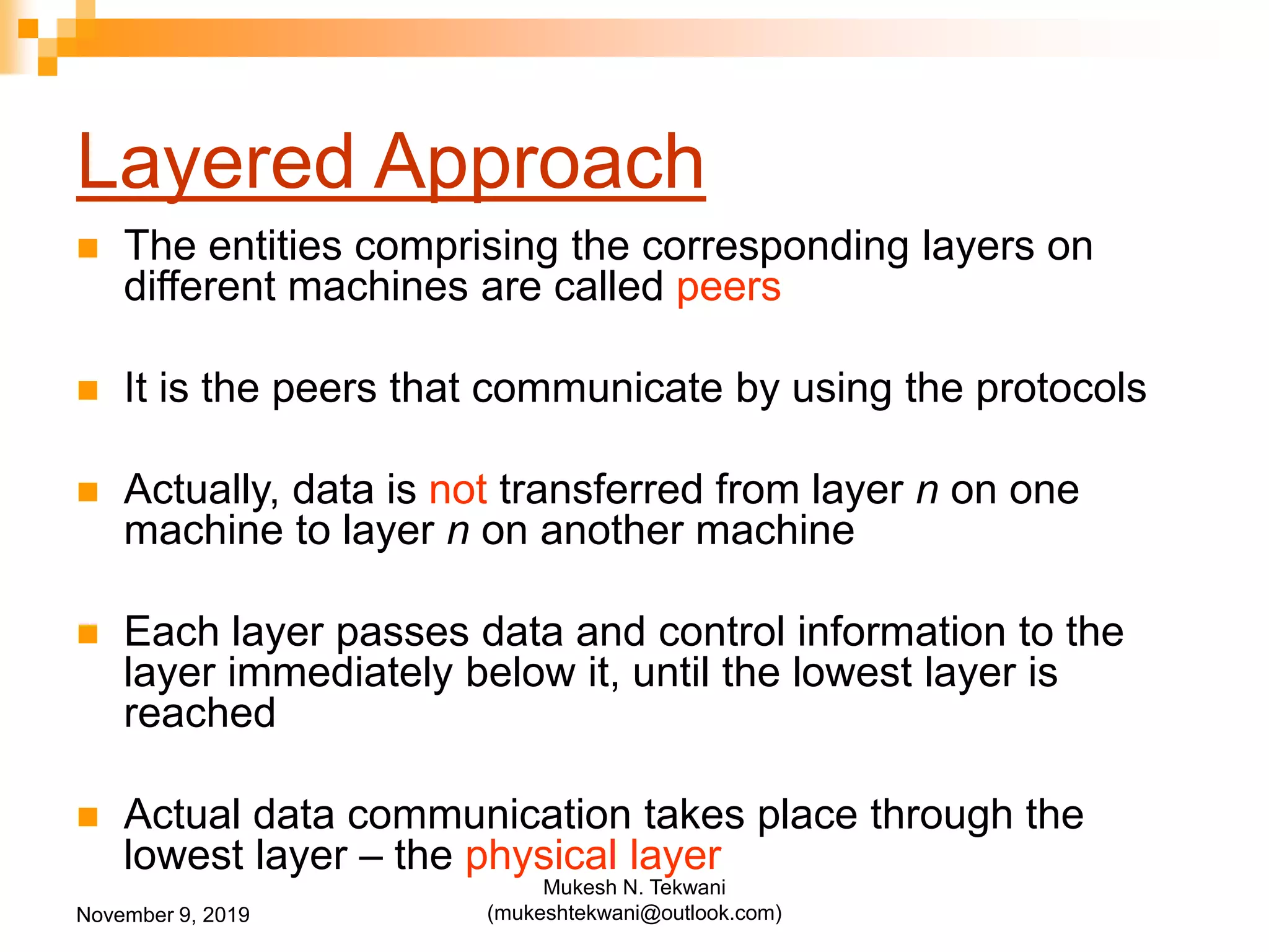Layered Approach
 The entities comprising the corresponding layers on
different machines are called peers
 It is the peers that communicate by using the protocols
 Actually, data is not transferred from layer n on one
machine to layer n on another machine
 Each layer passes data and control information to the
layer immediately below it, until the lowest layer is
reached
 Actual data communication takes place through the
lowest layer – the physical layer
November 9, 2019
Mukesh N. Tekwani
(mukeshtekwani@outlook.com)
 