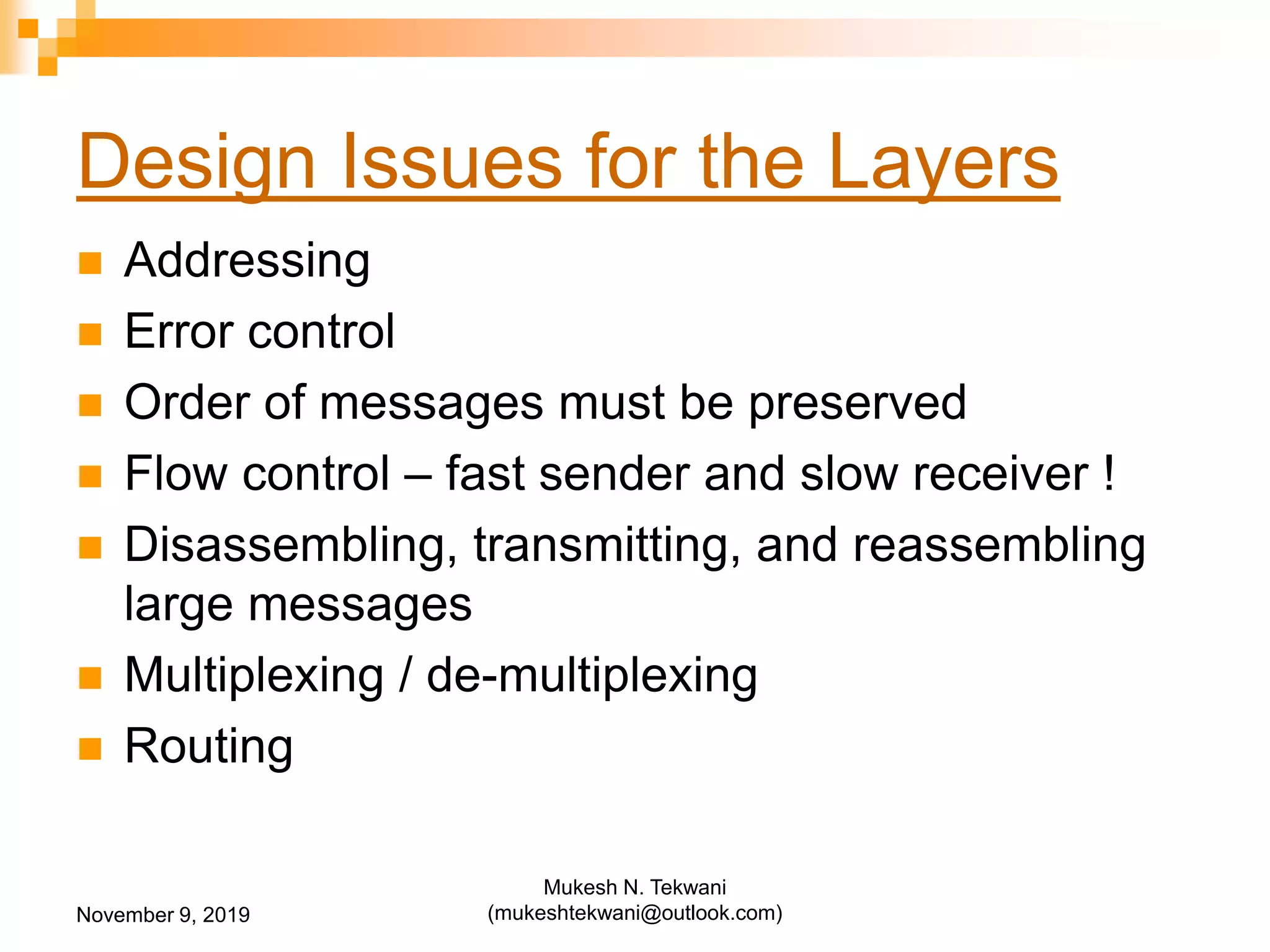 Design Issues for the Layers
 Addressing
 Error control
 Order of messages must be preserved
 Flow control – fast sender and slow receiver !
 Disassembling, transmitting, and reassembling
large messages
 Multiplexing / de-multiplexing
 Routing
November 9, 2019
Mukesh N. Tekwani
(mukeshtekwani@outlook.com)
 