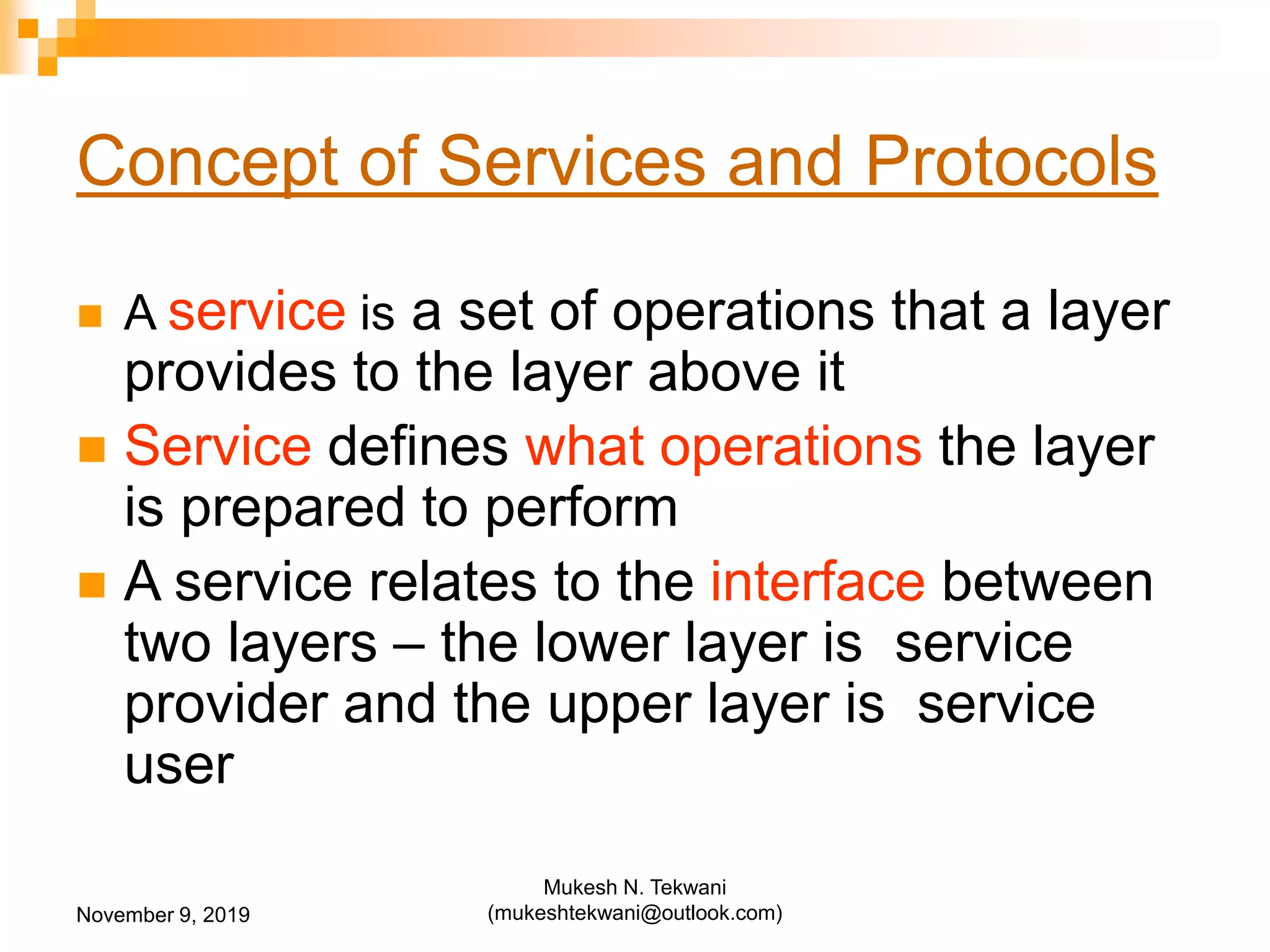 Concept of Services and Protocols
 A service is a set of operations that a layer
provides to the layer above it
 Service defines what operations the layer
is prepared to perform
 A service relates to the interface between
two layers – the lower layer is service
provider and the upper layer is service
user
November 9, 2019
Mukesh N. Tekwani
(mukeshtekwani@outlook.com)
 