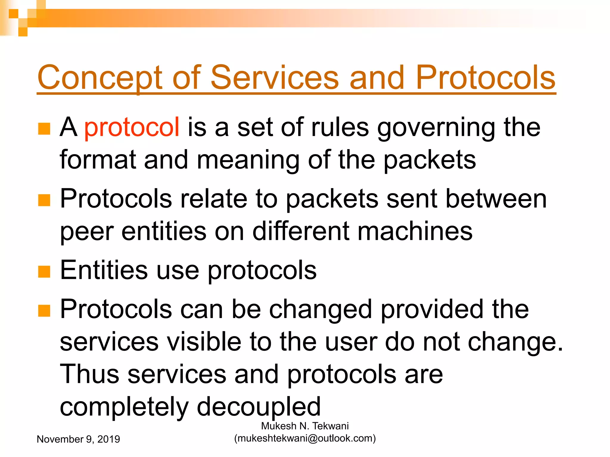 Concept of Services and Protocols
 A protocol is a set of rules governing the
format and meaning of the packets
 Protocols relate to packets sent between
peer entities on different machines
 Entities use protocols
 Protocols can be changed provided the
services visible to the user do not change.
Thus services and protocols are
completely decoupled
November 9, 2019
Mukesh N. Tekwani
(mukeshtekwani@outlook.com)
 