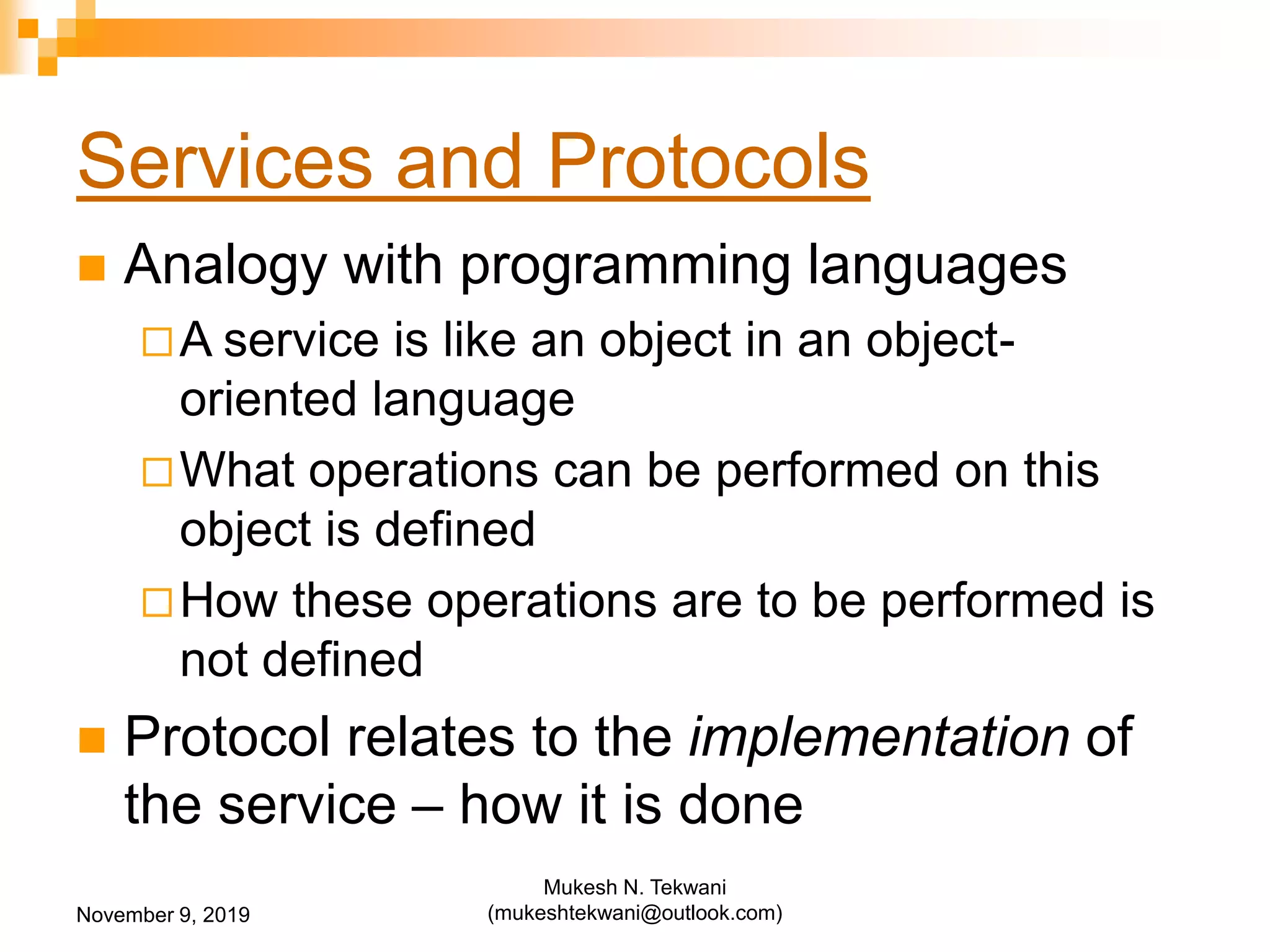 Services and Protocols
 Analogy with programming languages
A service is like an object in an object-
oriented language
What operations can be performed on this
object is defined
How these operations are to be performed is
not defined
 Protocol relates to the implementation of
the service – how it is done
November 9, 2019
Mukesh N. Tekwani
(mukeshtekwani@outlook.com)
 